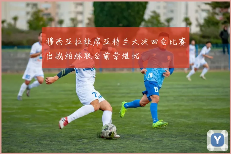 穆西亚拉缺席亚特兰大次回合比赛出战柏林联合前景堪忧
