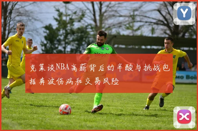 克莱谈NBA高薪背后的辛酸与挑战包括奔波伤病和交易风险