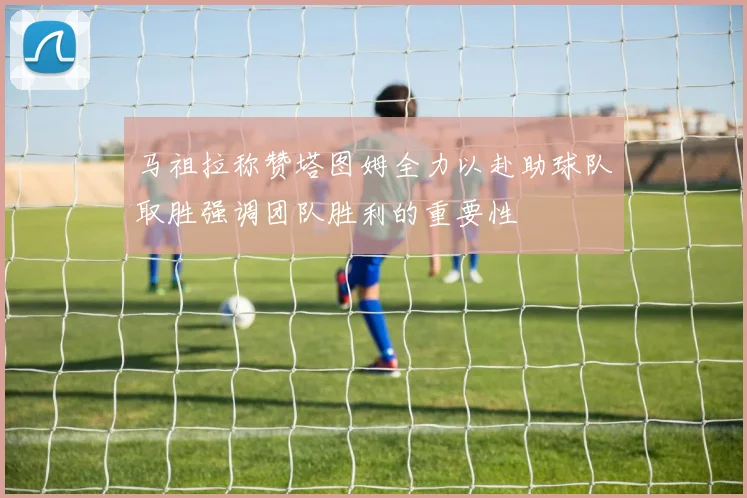 马祖拉称赞塔图姆全力以赴助球队取胜强调团队胜利的重要性