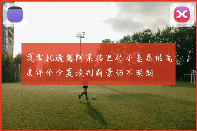 莫雷托透露阿莱格里对小基恩的高度评价今夏谈判前景仍不明朗