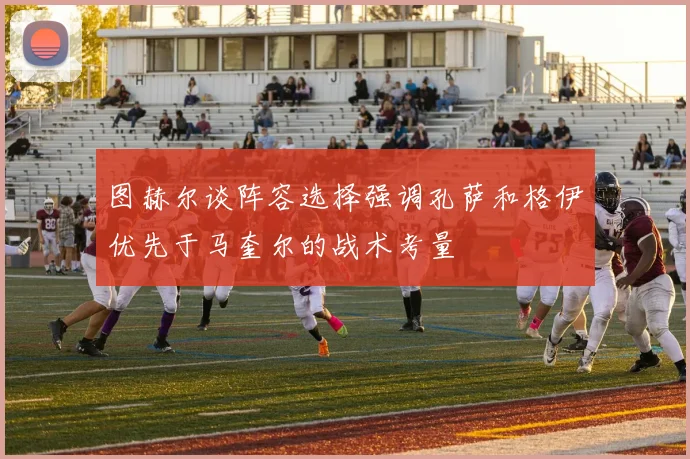 图赫尔谈阵容选择强调孔萨和格伊优先于马奎尔的战术考量
